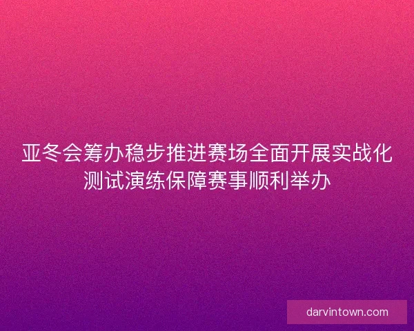 亚冬会筹办稳步推进赛场全面开展实战化测试演练保障赛事顺利举办