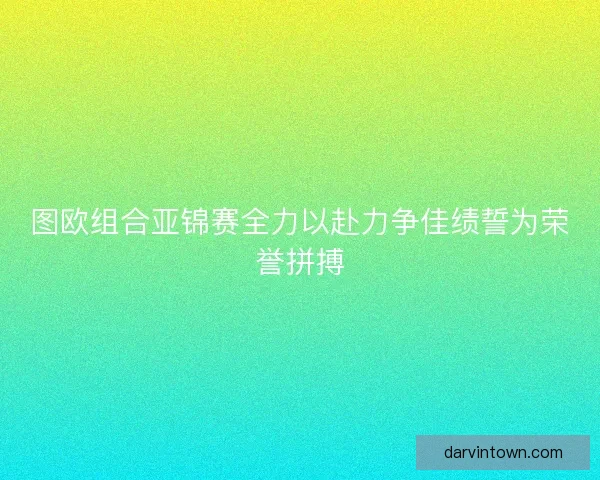 图欧组合亚锦赛全力以赴力争佳绩誓为荣誉拼搏
